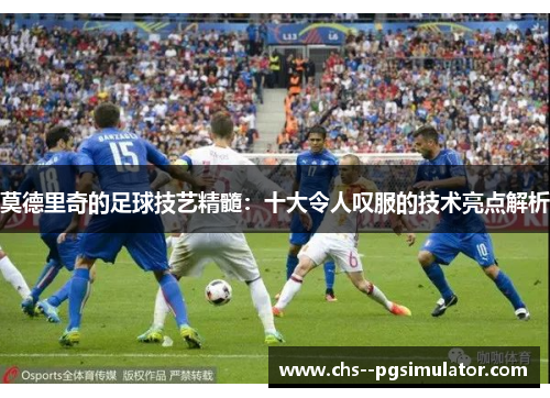 莫德里奇的足球技艺精髓：十大令人叹服的技术亮点解析