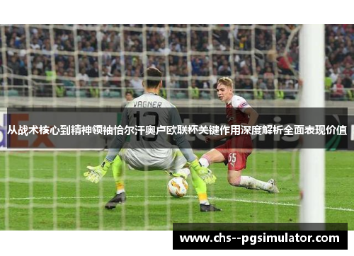 从战术核心到精神领袖恰尔汗奥卢欧联杯关键作用深度解析全面表现价值